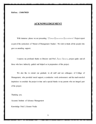 5
Roll no.:- 1368670020
ACKNOWLEDGEMENT
With immense please we are presenting “Human Resources Recruitment” Project report
as part of the curriculum of ‘Master of Management Studies’. We wish to thank all the people who
gave us unending support.
I express my profound thanks to Director and Prof. Amar Sexena, project guide and all
those who have indirectly guided and helped us in preparation of this project.
We also like to extend our gratitude to all staff and our colleagues of College of
Management, who provided moral support, a conductive work environment and the much-needed
inspiration to conclude the project in time and a special thanks to my parents who are integral part
of the project.
Thanking you.
Accurate Institute of Advance Management
Knowledge Park 3, Greater Noida
 