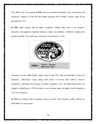 50
Now Allied Corp., the company in 1981 went on to purchase the Bendix Corp., an aerospace and
automotive company, in 1983. By 1984, Bendix generated 50% of Allied's income, while oil and
gas generated 38%.
In 1985, Allied merged with the Signal Companies, adding critical mass to its aerospace,
automotive and engineered materials businesses. Signal was originally a California company that
produced gasoline from natural gas and entered oil production in 1928.
Aerospace was now Allied-Signal's largest sector. In mid-1991, with new leadership in many key
businesses, Allied-Signal began taking bold actions to become more efficient, increase
productivity, and position the company as a global competitive force. The Allied-Signal name was
changed to AlliedSignal in 1993 to reinforce a one-company image and signify the full integration
of all of its businesses.
In 1992, the company sold its remaining interest in Union Texas through a public offering for
$940 million in net proceeds.
 