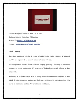53
Address: Honeywell Automation India Ltd, 56 & 57
Hadapsar Industrial Estate, Pune (Maharashtra)
Contact No: 020-6603-9577 / 9850732702
Website - www.honeywellautomation india.com
About Company
Honeywell Automation India Ltd is located at Mumbai (India) Assists companies in search of
qualified and experienced professionals across sectors and industries.
We are a prominent executive search & selection company, providing a wide range of recruitment
solutions for various requirements. We are a team of dedicated professionals offering services
across India.
Established in 1920 with licenses, HAIL is leading Indian and International companies for their
middle & senior management requirements. HAIL caters to both domestic placements across India
as well as international locations. We have turnover of 200 caror.
 