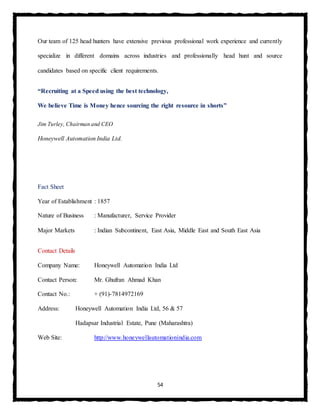 54
Our team of 125 head hunters have extensive previous professional work experience and currently
specialize in different domains across industries and professionally head hunt and source
candidates based on specific client requirements.
“Recruiting at a Speed using the best technology,
We believe Time is Money hence sourcing the right resource in shorts”
Jim Turley, Chairman and CEO
Honeywell Automation India Ltd.
Fact Sheet
Year of Establishment : 1857
Nature of Business : Manufacturer, Service Provider
Major Markets : Indian Subcontinent, East Asia, Middle East and South East Asia
Contact Details
Company Name: Honeywell Automation India Ltd
Contact Person: Mr. Ghufran Ahmad Khan
Contact No.: + (91)-7814972169
Address: Honeywell Automation India Ltd, 56 & 57
Hadapsar Industrial Estate, Pune (Maharashtra)
Web Site: http://www.honeywellautomationindia.com
 