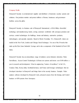 55
Company Profile
Honeywell Security is an international supplier and distributor of electronic security systems and
solutions. Our products monitor and protect millions of homes, businesses and government
facilities across the globe.
Honeywell Security is a business unit of Honeywell International, a $36.6 billion diversified
technology and manufacturing leader, serving customers worldwide with aerospace products and
services; control technologies for buildings, homes and industry; automotive products;
turbochargers; and specialty materials. Based in Morris Township, N.J., Honeywell's shares are
traded on the New York, London and Chicago Stock Exchanges. It is one of the 30 stocks that
make up the Dow Jones Industrial Average and is also a component of the Standard & Poor's 500
Index.
Honeywell Security has an extraordinary range of solutions across Intrusion detection, Video
Surveillance, Access Control Technologies & Home net systems and invests over $100 million a
year in research and development. It has its engineering "centers of excellence" in the U.S.,
Canada, China, Korea, India, Scotland,Germany and France and leverages technologies that are
developed elsewhere in Honeywell and brings them to the security business. Example: Video
analysis software developed by Honeywell Labs, advanced sensors from the Sensing and Control
business or GPS systems from Aerospace.
 