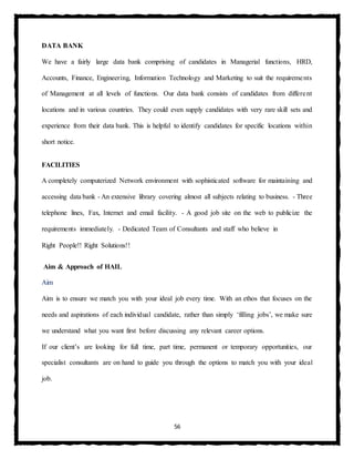 56
DATA BANK
We have a fairly large data bank comprising of candidates in Managerial functions, HRD,
Accounts, Finance, Engineering, Information Technology and Marketing to suit the requirements
of Management at all levels of functions. Our data bank consists of candidates from different
locations and in various countries. They could even supply candidates with very rare skill sets and
experience from their data bank. This is helpful to identify candidates for specific locations within
short notice.
FACILITIES
A completely computerized Network environment with sophisticated software for maintaining and
accessing data bank - An extensive library covering almost all subjects relating to business. - Three
telephone lines, Fax, Internet and email facility. - A good job site on the web to publicize the
requirements immediately. - Dedicated Team of Consultants and staff who believe in
Right People!! Right Solutions!!
Aim & Approach of HAIL
Aim
Aim is to ensure we match you with your ideal job every time. With an ethos that focuses on the
needs and aspirations of each individual candidate, rather than simply ‘filling jobs’, we make sure
we understand what you want first before discussing any relevant career options.
If our client’s are looking for full time, part time, permanent or temporary opportunities, our
specialist consultants are on hand to guide you through the options to match you with your ideal
job.
 