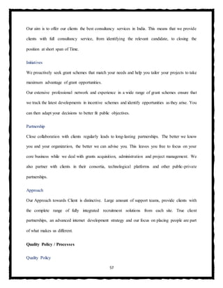 57
Our aim is to offer our clients the best consultancy services in India. This means that we provide
clients with full consultancy service, from identifying the relevant candidate, to closing the
position at short span of Time.
Initiatives
We proactively seek grant schemes that match your needs and help you tailor your projects to take
maximum advantage of grant opportunities.
Our extensive professional network and experience in a wide range of grant schemes ensure that
we track the latest developments in incentive schemes and identify opportunities as they arise. You
can then adapt your decisions to better fit public objectives.
Partnership
Close collaboration with clients regularly leads to long-lasting partnerships. The better we know
you and your organization, the better we can advise you. This leaves you free to focus on your
core business while we deal with grants acquisition, administration and project management. We
also partner with clients in their consortia, technological platforms and other public-private
partnerships.
Approach
Our Approach towards Client is distinctive. Large amount of support teams, provide clients with
the complete range of fully integrated recruitment solutions from each site. True client
partnerships, an advanced internet development strategy and our focus on placing people are part
of what makes us different.
Quality Policy / Processes
Quality Policy
 