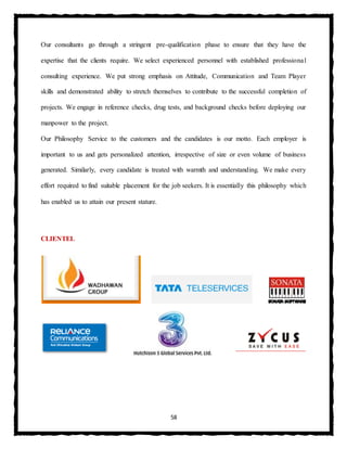 58
Our consultants go through a stringent pre-qualification phase to ensure that they have the
expertise that the clients require. We select experienced personnel with established professional
consulting experience. We put strong emphasis on Attitude, Communication and Team Player
skills and demonstrated ability to stretch themselves to contribute to the successful completion of
projects. We engage in reference checks, drug tests, and background checks before deploying our
manpower to the project.
Our Philosophy Service to the customers and the candidates is our motto. Each employer is
important to us and gets personalized attention, irrespective of size or even volume of business
generated. Similarly, every candidate is treated with warmth and understanding. We make every
effort required to find suitable placement for the job seekers. It is essentially this philosophy which
has enabled us to attain our present stature.
CLIENTEL
 