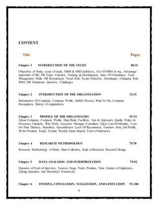 6
CONTENT
Title Pages
Chapter 1 INTRODUCTION OF THE STUDY 08-31
Objectives of Study, scope of study, HRM & HRD definition, Use Of HRM in org., Advantage/
Important of HR, HR Topic- Function, Training & Development, Intro. Of Orientation, Team
Management Skills, HR Recruitment, Need, Role, Scope Objective, Advantages, Changing Role,
RMS, HR Telephonic Interview, Challenges.
Chapter 2 INTRODUCTION OF THE ORGANISATION 32-51
Introduction Of Company, Company Profile, Global Process, What To Do, Company
Recognition, History of organization,
Chapter 3 PROFILE OF THE ORGANISATIO 53-74
About Company, Company Profile, Data Bank, Facilities, Aim & Approach, Quality Policy &
Processes, Clientele, Why HAIL, Executive Manager Consultant Takes Care Of (Quality, Cost,
On Time Delivery, Retention, Specialization Level Of Recruitment, Function Area, Job Profile,
JD for Position, Email, Format, Weekly States Report, Form of Interviews.
Chapter 4 RESEARCH METHODOLOGY 75-78
Research, Methodology of Study, Data Collection, Kind of Research, Research Design.
Chapter 5 DATA ANALYISIS AND INTERPRETATION 79-92
Question of Form of interview, Sources, Stage, Track, Position, Time, Grades of Employees,
Asking Question, and Theoretical Framework.
Chapter 6 FINDING, CONCLUSION, SUGGESTION, AND LIMITATION 93-100
 