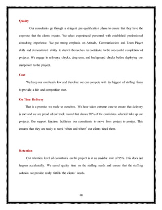 60
Quality
Our consultants go through a stringent pre-qualification phase to ensure that they have the
expertise that the clients require. We select experienced personnel with established professional
consulting experience. We put strong emphasis on Attitude, Communication and Team Player
skills and demonstrated ability to stretch themselves to contribute to the successful completion of
projects. We engage in reference checks, drug tests, and background checks before deploying our
manpower to the project.
Cost
We keep our overheads low and therefore we can compete with the biggest of staffing firms
to provide a fair and competitive rate.
On Time Delivery
That is a promise we made to ourselves. We have taken extreme care to ensure that delivery
is met and we are proud of our track record that shows 90% of the candidates selected take up our
projects. Our support function facilitates our consultants to move from project to project. This
ensures that they are ready to work ‘when and where’ our clients need them.
Retention
Our retention level of consultants on the project is at an enviable rate of 95%. This does not
happen accidentally. We spend quality time on the staffing needs and ensure that the staffing
solution we provide really fulfills the clients’ needs.
 