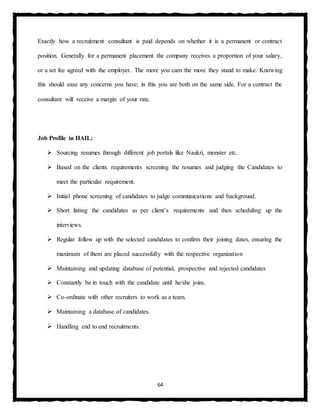 64
Exactly how a recruitment consultant is paid depends on whether it is a permanent or contract
position. Generally for a permanent placement the company receives a proportion of your salary,
or a set fee agreed with the employer. The more you earn the more they stand to make. Knowing
this should ease any concerns you have; in this you are both on the same side. For a contract the
consultant will receive a margin of your rate.
Job Profile in HAIL:
 Sourcing resumes through different job portals like Naukri, monster etc.
 Based on the clients requirements screening the resumes and judging the Candidates to
meet the particular requirement.
 Initial phone screening of candidates to judge communications and background.
 Short listing the candidates as per client’s requirements and then scheduling up the
interviews.
 Regular follow up with the selected candidates to confirm their joining dates, ensuring the
maximum of them are placed successfully with the respective organization
 Maintaining and updating database of potential, prospective and rejected candidates
 Constantly be in touch with the candidate until he/she joins.
 Co-ordinate with other recruiters to work as a team.
 Maintaining a database of candidates.
 Handling end to end recruitments.
 