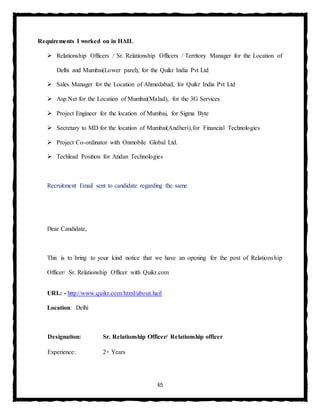 65
Requirements I worked on in HAIL
 Relationship Officers / Sr. Relationship Officers / Territory Manager for the Location of
Delhi and Mumbai(Lower parel), for the Quikr India Pvt Ltd
 Sales Manager for the Location of Ahmedabad, for Quikr India Pvt Ltd
 Asp.Net for the Location of Mumbai(Malad), for the 3G Services
 Project Engineer for the location of Mumbai, for Sigma Byte
 Secretary to MD for the location of Mumbai(Andheri),for Financial Technologies
 Project Co-ordinator with Onmobile Global Ltd.
 Techlead Position for Atidan Technologies
Recruitment Email sent to candidate regarding the same
Dear Candidate,
This is to bring to your kind notice that we have an opening for the post of Relationship
Officer/ Sr. Relationship Officer with Quikr.com
URL: - http://www.quikr.com/html/about.hail
Location: Delhi
Designation: Sr. Relationship Officer/ Relationship officer
Experience: 2+ Years
 