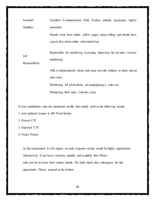 66
Essential
Qualities:
Excellent Communication Skill, Positive attitude, passionate, highly
motivated,
Should come from online, yellow pages, space selling and should have
a good idea about online sales/marketing
Job
Responsibility:
Responsible for monitoring accessing, improving the ad sales, revenue
monitoring
Able to independently ideate and came out with solution to client and ad
sales team
Monitoring All ad positions, ad campaigning’s, sales etc.
Monitoring their sales / telesales team.
If your candidature suits the mentioned profile then kindly send us the following details:
1. your updated resume in MS Word format.
2. Present CTC
3. Expected CTC
4. Notice Period
As the requirement is a bit urgent, an early response on this would be highly appreciated.
Alternatively if you know someone suitable and available then Please
refer (or) let us know their contact details. We shall check their willingness for this
opportunity. Please, respond at the earliest.
 
