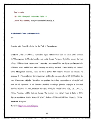 67
Best regards,
HR| HAIL-Honeywell Automation India Ltd.
Direct: 9223499000 || honeywellauomationindia@.in
Recruitment Email sent to candidate
Hi,
Opening with Onmobile Global Ltd for Project Co-ordinator
OnMobile [NSE: ONMOBILE] is one of the largest white-labelled Data and Value Added Services
[VAS] companies for Mobile, Landline and Media Service Providers. OnMobile touches the lives
of over 1 billion mobile users across 55 countries every month.With our diverse product portfolio
of Mobile Music, multi-screen Video Gateway and delivery solutions, Phone Backup and Personal
Cloud Management solutions, Voice and Video portals, M-Commerce products and services, we
generate 2 – 5% contribution for top customers and top line revenues of over US $800 million for
over 92 customers globally. We deliver our products by the best combination of a hosted Cloud
with on-site operations at the customer premises or through products deployed in customer
networks.Founded in 2000, OnMobile has 1500 employees spread across India, U.S., LATAM,
Africa, Australia, Middle East and Europe. The company was publicly listed in India in 2008.
Recent acquisitions include Voxmobili (2007), Telisma (2008), and Dilithium Networks (2010).
Location: Bangalore
Website: http://www.onmobile.com/
 