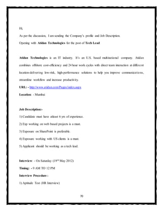 70
Hi,
As per the discussion, I am sending the Company’s profile and Job Description.
Opening with Atidan Technologies for the post of Tech Lead
Atidan Technologies is an IT industry. It’s an U.S. based multinational company. Atidan
combines offshore cost-efficiency and 24 hour work cycles with direct team interaction at different
location-delivering low-risk, high-performance solutions to help you improve communications,
streamline workflow and increase productivity.
URL: - http://www.atidan.com/Pages/index.aspx
Location: - Mumbai
Job Description:-
1) Candidate must have atleast 6 yrs of experience.
2) Exp working on web based projects is a must.
3) Exposure on SharePoint is preferable.
4) Exposure working with US clients is a must.
5) Applicant should be working as a tech lead.
Interview: - On Saturday (19th May 2012)
Timing: - 9 AM TO 12 PM
Interview Procedure:-
1) Aptitude Test (HR Interview)
 
