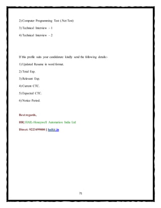 71
2) Computer Programming Test (.Net Test)
3) Technical Interview – 1
4) Technical Interview – 2
If this profile suits your candidature kindly send the following details:-
1) Updated Resume in word format.
2) Total Exp.
3) Relevant Exp.
4) Current CTC.
5) Expected CTC.
6) Notice Period.
Best regards,
HR| HAIL-Honeywell Automation India Ltd
Direct: 9223499000 || hail@.in
 