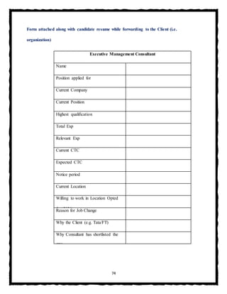 74
Form attached along with candidate resume while forwarding to the Client (i.e.
organization)
Executive Management Consultant
Name
Position applied for
Current Company
Current Position
Highest qualification
Total Exp
Relevant Exp
Current CTC
Expected CTC
Notice period
Current Location
Willing to work in Location Opted
for (Y/N)Reason for Job Change
Why the Client (e.g. Tata/FT)
Why Consultant has shortlisted the
CV
 