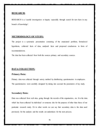 76
RESEARCH:
RESEARCH is a ‘careful investigation or inquiry especially through search for new facts in any
branch of knowledge’.
METHODOLOGY OF STUDY:
The project is a systematic presentation consisting of the enunciated problem, formulated
hypothesis, collected facts of data, analyzed facts and proposed conclusions in form of
recommendations.
The data has been collected from both the sources primary and secondary sources.
DATA COLLECTION:
Primary Data:
Primary data was collected through survey method by distributing questionnaires to employees.
The questionnaires were carefully designed by taking into account the parameters of my study.
Secondary Data:
Data was collected from web sites, going through the records of the organisation, etc. It is the data
which has been collected by individual or someone else for the purpose of other than those of our
particular research study. Or in other words we can say that secondary data is the data used
previously for the analysis and the results are undertaken for the next process.
 
