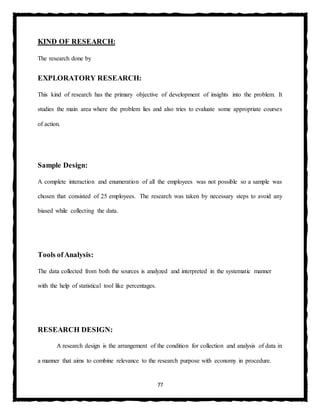 77
KIND OF RESEARCH:
The research done by
EXPLORATORY RESEARCH:
This kind of research has the primary objective of development of insights into the problem. It
studies the main area where the problem lies and also tries to evaluate some appropriate courses
of action.
Sample Design:
A complete interaction and enumeration of all the employees was not possible so a sample was
chosen that consisted of 25 employees. The research was taken by necessary steps to avoid any
biased while collecting the data.
Tools ofAnalysis:
The data collected from both the sources is analyzed and interpreted in the systematic manner
with the help of statistical tool like percentages.
RESEARCH DESIGN:
A research design is the arrangement of the condition for collection and analysis of data in
a manner that aims to combine relevance to the research purpose with economy in procedure.
 