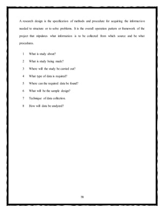 78
A research design is the specification of methods and procedure for acquiring the information
needed to structure or to solve problems. It is the overall operation pattern or framework of the
project that stipulates what information is to be collected from which source and be what
procedures.
1 What is study about?
2 What is study being made?
3 Where will the study be carried out?
4 What type of data is required?
5 Where can the required data be found?
6 What will be the sample design?
7 Technique of data collection.
8 How will data be analyzed?
 