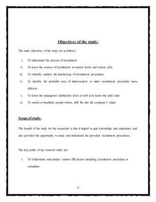 9
Objectives of the study:
The main objectives of the study are as follows:
i. To understand the process of recruitment
ii. To know the sources of recruitment at various levels and various jobs
iii. To critically analyze the functioning of recruitment procedures
iv. To identify the probable area of improvement to make recruitment procedure more
effective
v. To know the managerial satisfaction level as well as to know the yield ratio
vi. To search or headhunt people whose, skill fits into the company’s values
Scope of study:
The benefit of the study for the researcher is that it helped to gain knowledge and experience and
also provided the opportunity to study and understand the prevalent recruitment procedures.
The key points of my research study are:
i. To Understand and analyze various HR factors including recruitment procedure at
consultant.
 