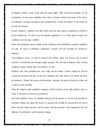 91
developing countries except in hid paid jobs where higher skills and better knowledge are the
prerequisites. In such cases, candidates have variety of choices and he is the master of his choice.
In production, servicing and clerical jobs, unemployment is where the number of job seekers far
exceeds the vacancies.
In such a situation, candidates have little choice and such, grab whatever organization call him or
her for employment. In such a case, the potential organization is in a better place to choose the
candidates from the many available.
Hence, the recruitment process should be that of filtering and re-distributing potential candidates
not only, for actual or anticipated organization vacancies but also searching for prospective
employee.
From Behling’s review, it could be assessed that workers output will increase due to certain
objectives of motivating them through regular payment. This will help to influence their working
conditions thereby making them to be effective at work.
Problems arise when unemployment rate is high and the number of those seeking for jobs far
exceeds the vacancies that exist. In this case, candidates have little choice to be offered the job in
the institution. Though they possess the knowledge, education, the process should be to filter and
re-discover their potentials.
When this happens, right (qualified) employees should be placed in the right positions and as a
result, it will lead to an increase in productivity.
Due to the subjective factor of a candidate being best fit for the job, it is not the best procedure to
determine whether his output will increase or decrease but it should be assessed from the critical
factor observed during interview and the contact with the personnel of the organization that will
influence his productivity and his decision making.
 
