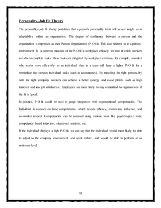 92
Personality–Job Fit Theory
The personality–job fit theory postulates that a person's personality traits will reveal insight as to
adaptability within an organization. The degree of confluence between a person and the
organization is expressed as their Person-Organization (P-O) fit. This also referred to as a person–
environment fit. A common measure of the P-O fit is workplace efficacy; the rate at which workers
are able to complete tasks. These tasks are mitigated by workplace environs- for example, a worker
who works more efficiently as an individual than in a team will have a higher P-O fit for a
workplace that stresses individual tasks (such as accountancy). By matching the right personality
with the right company workers can achieve a better synergy and avoid pitfalls such as high
turnover and low job satisfaction. Employees are more likely to stay committed to organisations if
the fit is 'good'.
In practice, P-O fit would be used to gauge integration with organizational competencies. The
Individual is assessed on these competencies, which reveals efficacy, motivation, influence, and
co-worker respect. Competencies can be assessed using various tools like psychological tests,
competency based interview, situational analysis, etc.
If the Individual displays a high P-O fit, we can say that the Individual would most likely be able
to adjust to the company environment and work culture, and would be able to perform at an
optimum level.
 