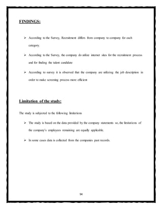 94
FINDINGS:
 According to the Survey, Recruitment differs from company to company for each
category.
 According to the Survey, the company do utilize internet sites for the recruitment process
and for finding the talent candidate
 According to survey it is observed that the company are utilizing the job description in
order to make screening process more efficient
Limitation of the study:
The study is subjected to the following limitations
 The study is based on the data provided by the company statements so, the limitations of
the company’s employees remaining are equally applicable.
 In some cases data is collected from the companies past records.
 