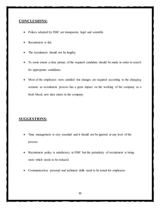 95
CONCLUSIONS:
 Polices adopted by EMC are transparent, legal and scientific.
 Recruitment is fair.
 The recruitment should not be lengthy.
 To some extent a clear picture of the required candidate should be made in order to search
for appropriate candidates.
 Most of the employees were satisfied but changes are required according to the changing
scenario as recruitment process has a great impact on the working of the company as a
fresh blood, new idea enters in the company.
SUGGESTIONS:
 Time management is very essential and it should not be ignored at any level of the
process.
 Recruitment policy is satisfactory in EMC but the periodicity of recruitment is being
more which needs to be reduced.
 Communication, personal and technical skills need to be tested for employees
 