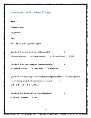 98
Questionnaire on Recruitment Process:
Name –
Company’s name –
Designation –
Date-
Note – Please fill the appropriate option.
Question 1: What form of interview did you prefer? ( )
a. Personal interviews b. telephonic interviews c. video conferencing d. Other
Question 2: What source you adopt to source candidates? ( )
a. Candidate referral b. Advertising c. Job portals
Question 3: How many stages are involved in selecting the candidate? / How many Question
you are asking during the Telephonic interview round? ( )
a. 1 b. 2 c. 3 d. 4 e. More
Question 4: How do you track the source of candidate? ( )
a. Software b. Online c. Data
 