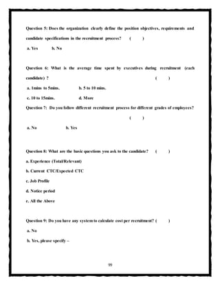 99
Question 5: Does the organization clearly define the position objectives, requirements and
candidate specifications in the recruitment process? ( )
a. Yes b. No
Question 6: What is the average time spent by executives during recruitment (each
candidate) ? ( )
a. 1mins to 5mins. b. 5 to 10 mins.
c. 10 to 15mins. d. More
Question 7: Do you follow different recruitment process for different grades of employees?
( )
a. No b. Yes
Question 8: What are the basic questions you ask to the candidate? ( )
a. Experience (Total/Relevant)
b. Current CTC/Expected CTC
c. Job Profile
d. Notice period
e. All the Above
Question 9: Do you have any system to calculate cost per recruitment? ( )
a. No
b. Yes, please specify –
 