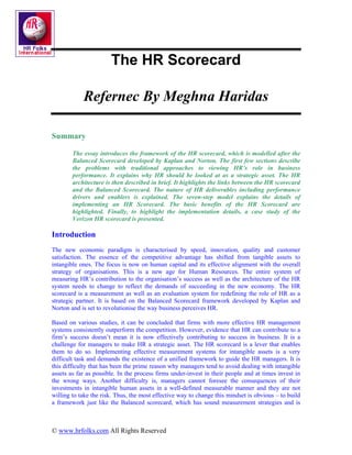 The HR Scorecard

            Refernec By Meghna Haridas

Summary

        The essay introduces the framework of the HR scorecard, which is modelled after the
        Balanced Scorecard developed by Kaplan and Norton. The first few sections describe
        the problems with traditional approaches to viewing HR’s role in business
        performance. It explains why HR should be looked at as a strategic asset. The HR
        architecture is then described in brief. It highlights the links between the HR scorecard
        and the Balanced Scorecard. The nature of HR deliverables including performance
        drivers and enablers is explained. The seven-step model explains the details of
        implementing an HR Scorecard. The basic benefits of the HR Scorecard are
        highlighted. Finally, to highlight the implementation details, a case study of the
        Verizon HR scorecard is presented.

Introduction
The new economic paradigm is characterised by speed, innovation, quality and customer
satisfaction. The essence of the competitive advantage has shifted from tangible assets to
intangible ones. The focus is now on human capital and its effective alignment with the overall
strategy of organisations. This is a new age for Human Resources. The entire system of
measuring HR’s contribution to the organisation’s success as well as the architecture of the HR
system needs to change to reflect the demands of succeeding in the new economy. The HR
scorecard is a measurement as well as an evaluation system for redefining the role of HR as a
strategic partner. It is based on the Balanced Scorecard framework developed by Kaplan and
Norton and is set to revolutionise the way business perceives HR.

Based on various studies, it can be concluded that firms with more effective HR management
systems consistently outperform the competition. However, evidence that HR can contribute to a
firm’s success doesn’t mean it is now effectively contributing to success in business. It is a
challenge for managers to make HR a strategic asset. The HR scorecard is a lever that enables
them to do so. Implementing effective measurement systems for intangible assets is a very
difficult task and demands the existence of a unified framework to guide the HR managers. It is
this difficulty that has been the prime reason why managers tend to avoid dealing with intangible
assets as far as possible. In the process firms under-invest in their people and at times invest in
the wrong ways. Another difficulty is, managers cannot foresee the consequences of their
investments in intangible human assets in a well-defined measurable manner and they are not
willing to take the risk. Thus, the most effective way to change this mindset is obvious – to build
a framework just like the Balanced scorecard, which has sound measurement strategies and is



© www.hrfolks.com All Rights Reserved
 