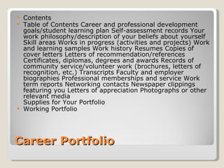 Career Portfolio Contents Table of Contents Career and professional development goals/student learning plan Self-assessment records Your work philosophy/description of your beliefs about yourself Skill areas Works in progress (activities and projects) Work and learning samples Work history Resumes Copies of cover letters Letters of recommendation/references Certificates, diplomas, degrees and awards Records of community service/volunteer work (brochures, letters of recognition, etc.) Transcripts Faculty and employer biographies Professional memberships and service Work term reports Networking contacts Newspaper clippings featuring you Letters of appreciation Photographs or other relevant media  Supplies for Your Portfolio Working Portfolio 