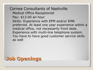 Job Openings Cornea Consultants of Nashville  Medical Office Receptionist Pay: $13.00 an hour Skills: Experience with EPM and/or EMR preferred. At least one year experience within a medical office, not necessarily front desk. Experience with multi-line telephone system.  You have to have good customer service skills as well  