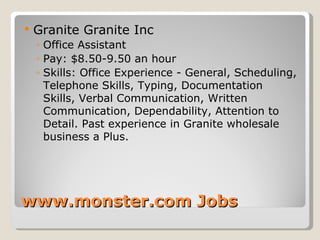 www.monster.com Jobs Granite Granite Inc  Office Assistant Pay: $8.50-9.50 an hour Skills: Office Experience - General, Scheduling, Telephone Skills, Typing, Documentation Skills, Verbal Communication, Written Communication, Dependability, Attention to Detail. Past experience in Granite wholesale business a Plus. 