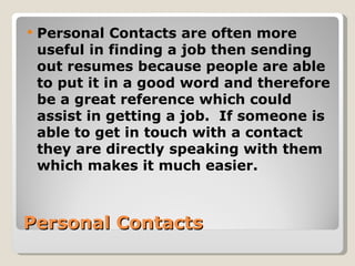 Personal Contacts Personal Contacts are often more useful   in finding a job then sending out resumes because people are able to put it in a good word and therefore be a great reference which could assist in getting a job.  If someone is able to get in touch with a contact they are directly speaking with them which makes it much easier. 