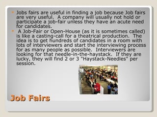 Job Fairs Jobs fairs are useful in finding a job because Job fairs are very useful.  A company will usually not hold or participate a job-fair unless they have an acute need for candidates.  A Job-Fair or Open-House (as it is sometimes called) is like a casting-call for a theatrical production.  The idea is to get hundreds of candidates in a room with lots of interviewers and start the interviewing process for as many people as possible.  Interviewers are looking for that needle-in-the-haystack.  If they are lucky, they will find 2 or 3 "Haystack-Needles" per session. 
