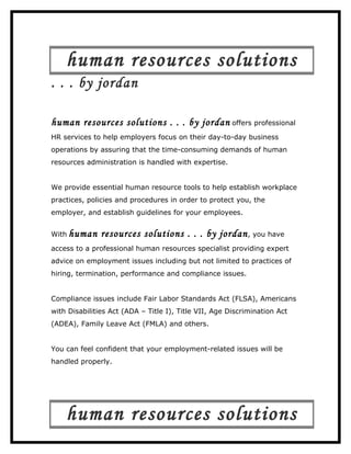 human resources solutions
. . . by jordan

human resources solutions . . . by jordan offers professional
HR services to help employers focus on their day-to-day business
operations by assuring that the time-consuming demands of human
resources administration is handled with expertise.


We provide essential human resource tools to help establish workplace
practices, policies and procedures in order to protect you, the
employer, and establish guidelines for your employees.


With human     resources solutions . . . by jordan , you have
access to a professional human resources specialist providing expert
advice on employment issues including but not limited to practices of
hiring, termination, performance and compliance issues.


Compliance issues include Fair Labor Standards Act (FLSA), Americans
with Disabilities Act (ADA – Title I), Title VII, Age Discrimination Act
(ADEA), Family Leave Act (FMLA) and others.


You can feel confident that your employment-related issues will be
handled properly.




    human resources solutions
 