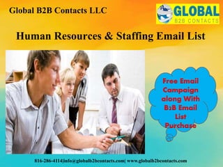 Human Resources & Staffing Email List
Global B2B Contacts LLC
816-286-4114|info@globalb2bcontacts.com| www.globalb2bcontacts.com
Free Email
Campaign
along With
B2B Email
List
Purchase
 