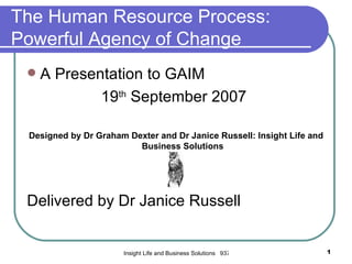 The Human Resource Process:
Powerful Agency of Change
    A Presentation to GAIM
             19th September 2007

 Designed by Dr Graham Dexter and Dr Janice Russell: Insight Life and
                         Business Solutions




 Delivered by Dr Janice Russell


                      Insight Life and Business Solutions 937305585 dexrus2004@yahoo.co.uk   1
 