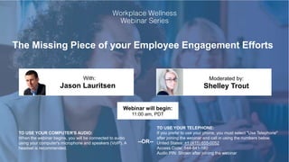 The Missing Piece of your Employee Engagement Efforts
Jason Lauritsen Shelley Trout
With: Moderated by:
TO USE YOUR COMPUTER'S AUDIO:
When the webinar begins, you will be connected to audio
using your computer's microphone and speakers (VoIP). A
headset is recommended.
Webinar will begin:
11:00 am, PDT
TO USE YOUR TELEPHONE:
If you prefer to use your phone, you must select "Use Telephone"
after joining the webinar and call in using the numbers below.
United States: +1 (415) 655-0052
Access Code: 544-841-180
Audio PIN: Shown after joining the webinar
--OR--
 