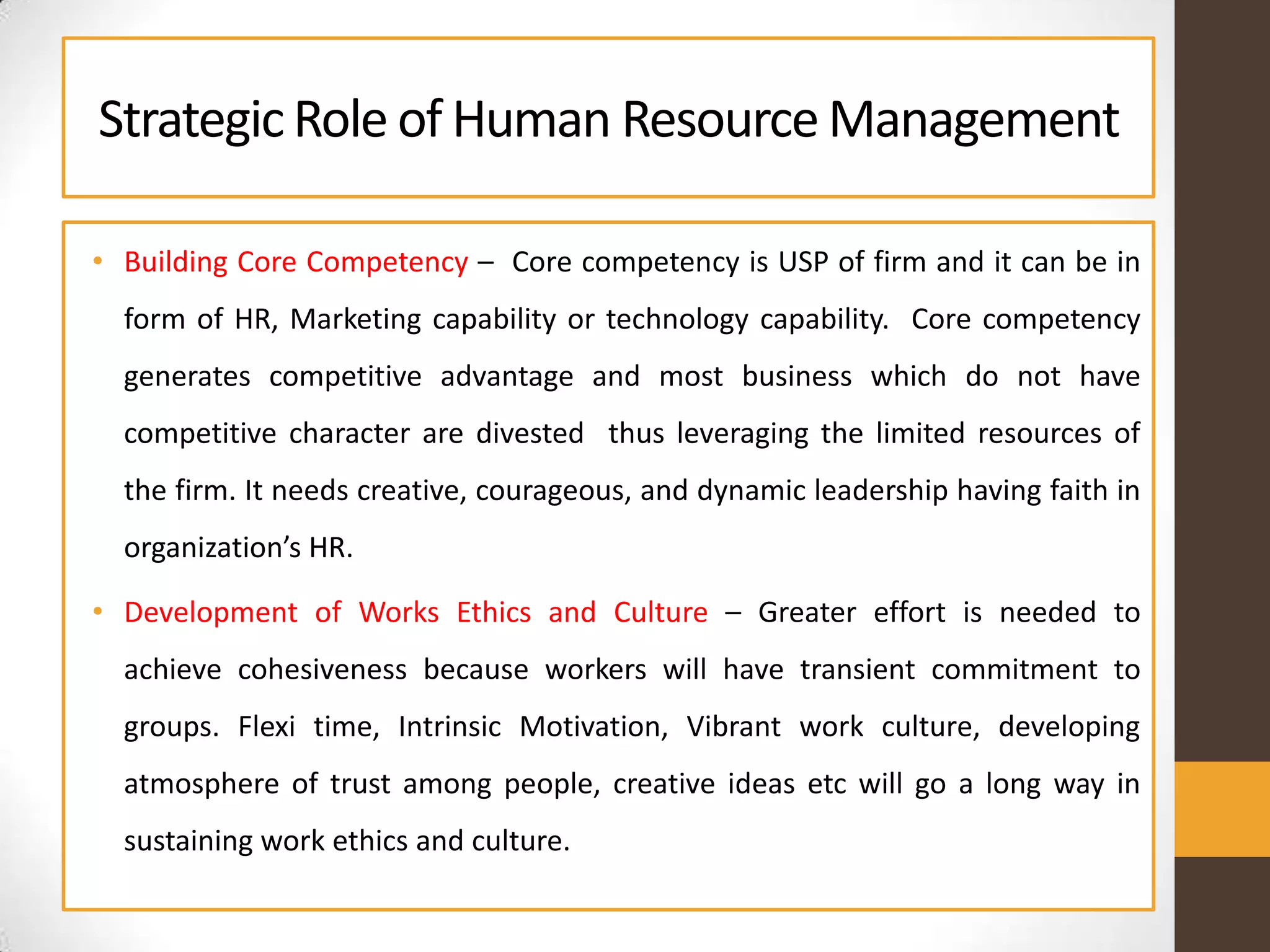 StrategicRole of Human ResourceManagement
• Building Core Competency – Core competency is USP of firm and it can be in
form of HR, Marketing capability or technology capability. Core competency
generates competitive advantage and most business which do not have
competitive character are divested thus leveraging the limited resources of
the firm. It needs creative, courageous, and dynamic leadership having faith in
organization’s HR.
• Development of Works Ethics and Culture – Greater effort is needed to
achieve cohesiveness because workers will have transient commitment to
groups. Flexi time, Intrinsic Motivation, Vibrant work culture, developing
atmosphere of trust among people, creative ideas etc will go a long way in
sustaining work ethics and culture.
 