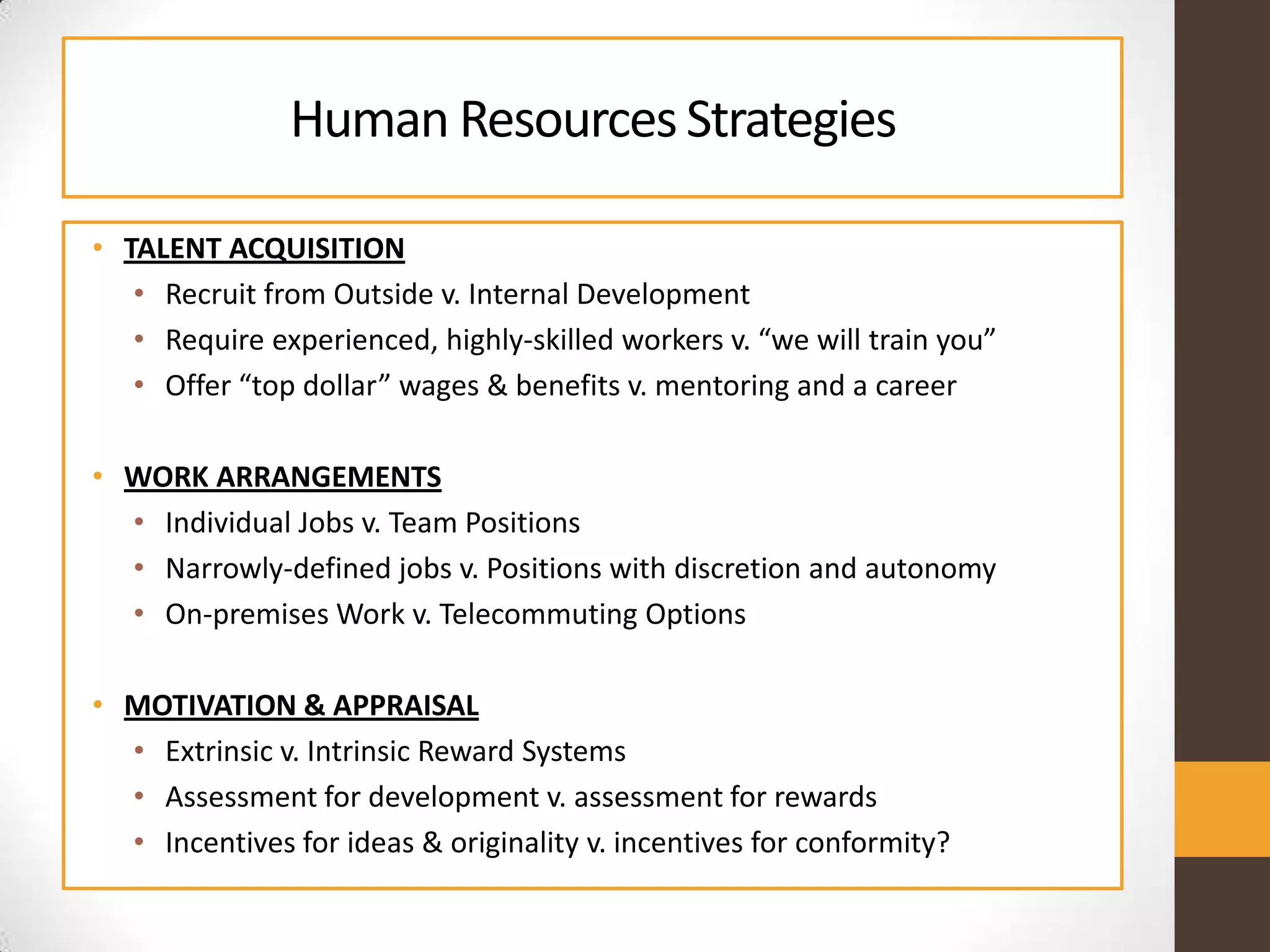 Human ResourcesStrategies
• TALENT ACQUISITION
• Recruit from Outside v. Internal Development
• Require experienced, highly-skilled workers v. “we will train you”
• Offer “top dollar” wages & benefits v. mentoring and a career
• WORK ARRANGEMENTS
• Individual Jobs v. Team Positions
• Narrowly-defined jobs v. Positions with discretion and autonomy
• On-premises Work v. Telecommuting Options
• MOTIVATION & APPRAISAL
• Extrinsic v. Intrinsic Reward Systems
• Assessment for development v. assessment for rewards
• Incentives for ideas & originality v. incentives for conformity?
 
