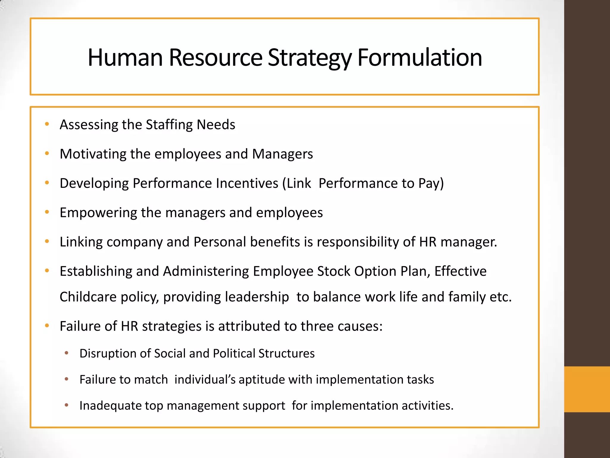 Human ResourceStrategy Formulation
• Assessing the Staffing Needs
• Motivating the employees and Managers
• Developing Performance Incentives (Link Performance to Pay)
• Empowering the managers and employees
• Linking company and Personal benefits is responsibility of HR manager.
• Establishing and Administering Employee Stock Option Plan, Effective
Childcare policy, providing leadership to balance work life and family etc.
• Failure of HR strategies is attributed to three causes:
• Disruption of Social and Political Structures
• Failure to match individual’s aptitude with implementation tasks
• Inadequate top management support for implementation activities.
 