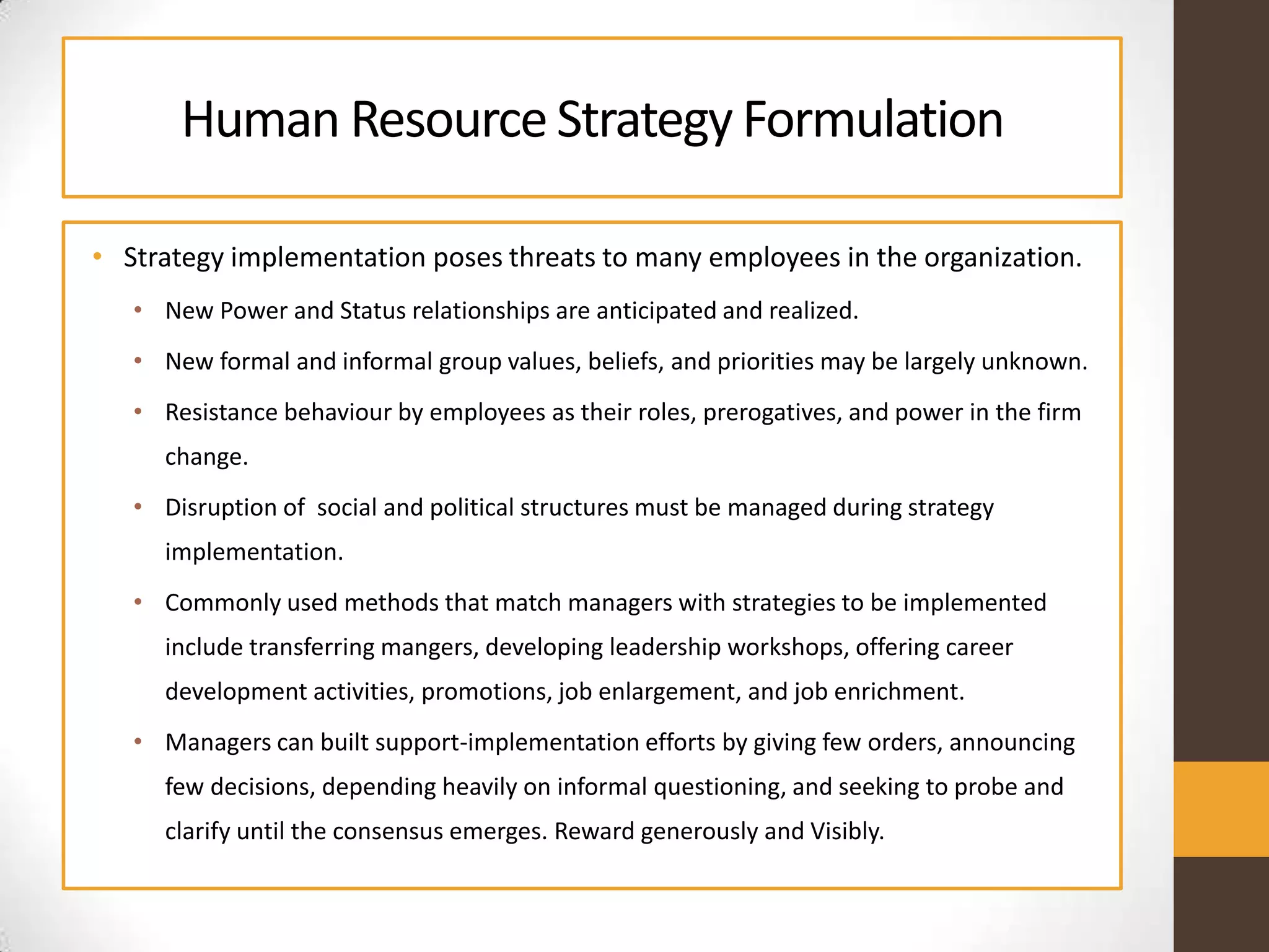 Human ResourceStrategy Formulation
• Strategy implementation poses threats to many employees in the organization.
• New Power and Status relationships are anticipated and realized.
• New formal and informal group values, beliefs, and priorities may be largely unknown.
• Resistance behaviour by employees as their roles, prerogatives, and power in the firm
change.
• Disruption of social and political structures must be managed during strategy
implementation.
• Commonly used methods that match managers with strategies to be implemented
include transferring mangers, developing leadership workshops, offering career
development activities, promotions, job enlargement, and job enrichment.
• Managers can built support-implementation efforts by giving few orders, announcing
few decisions, depending heavily on informal questioning, and seeking to probe and
clarify until the consensus emerges. Reward generously and Visibly.
 