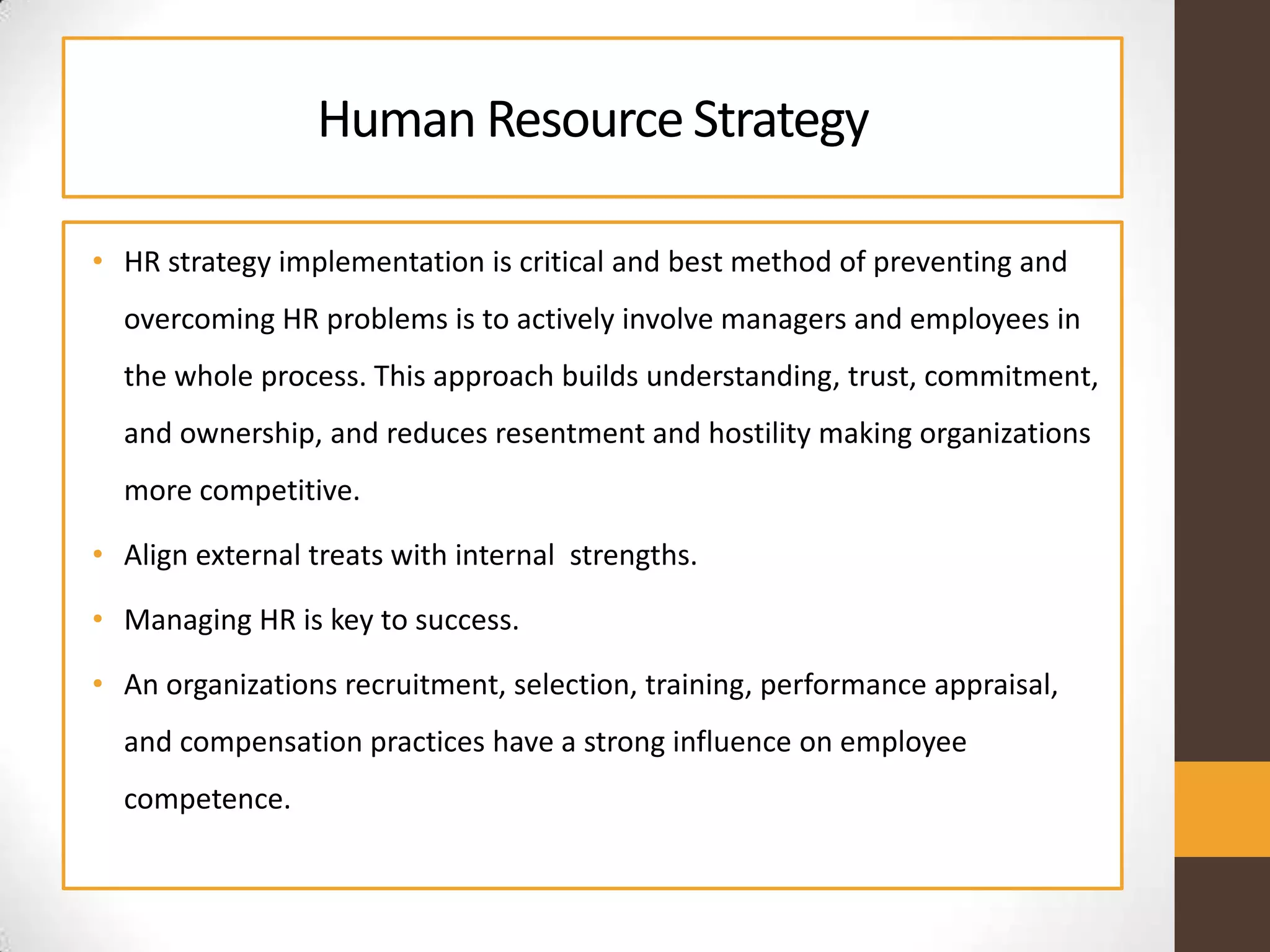 Human ResourceStrategy
• HR strategy implementation is critical and best method of preventing and
overcoming HR problems is to actively involve managers and employees in
the whole process. This approach builds understanding, trust, commitment,
and ownership, and reduces resentment and hostility making organizations
more competitive.
• Align external treats with internal strengths.
• Managing HR is key to success.
• An organizations recruitment, selection, training, performance appraisal,
and compensation practices have a strong influence on employee
competence.
 