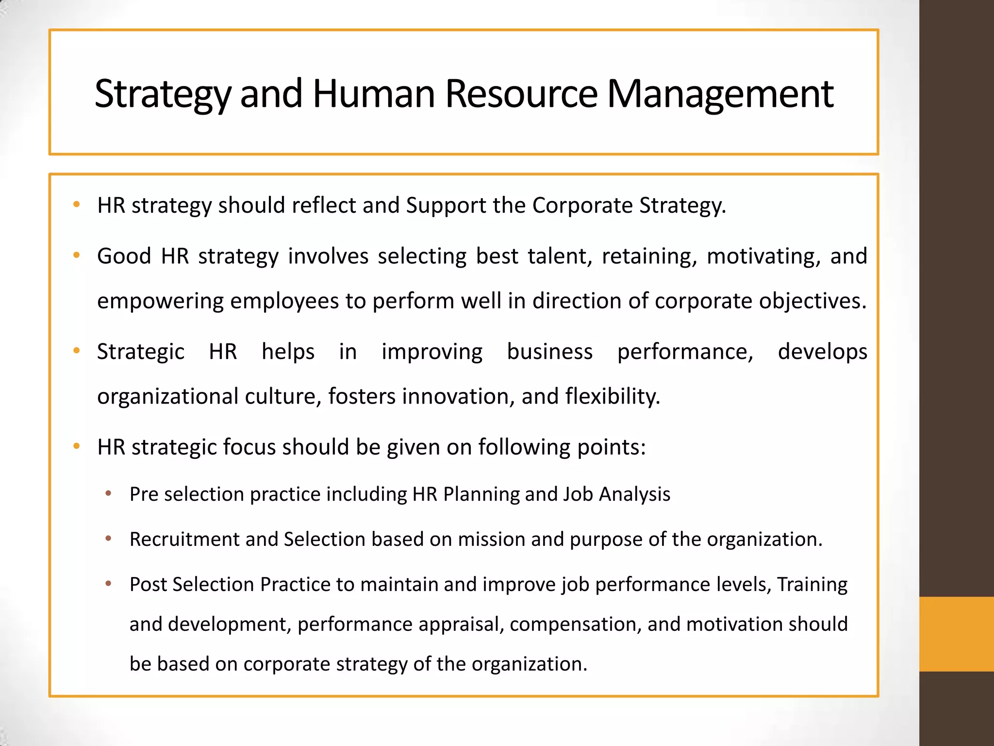 Strategy and Human ResourceManagement
• HR strategy should reflect and Support the Corporate Strategy.
• Good HR strategy involves selecting best talent, retaining, motivating, and
empowering employees to perform well in direction of corporate objectives.
• Strategic HR helps in improving business performance, develops
organizational culture, fosters innovation, and flexibility.
• HR strategic focus should be given on following points:
• Pre selection practice including HR Planning and Job Analysis
• Recruitment and Selection based on mission and purpose of the organization.
• Post Selection Practice to maintain and improve job performance levels, Training
and development, performance appraisal, compensation, and motivation should
be based on corporate strategy of the organization.
 