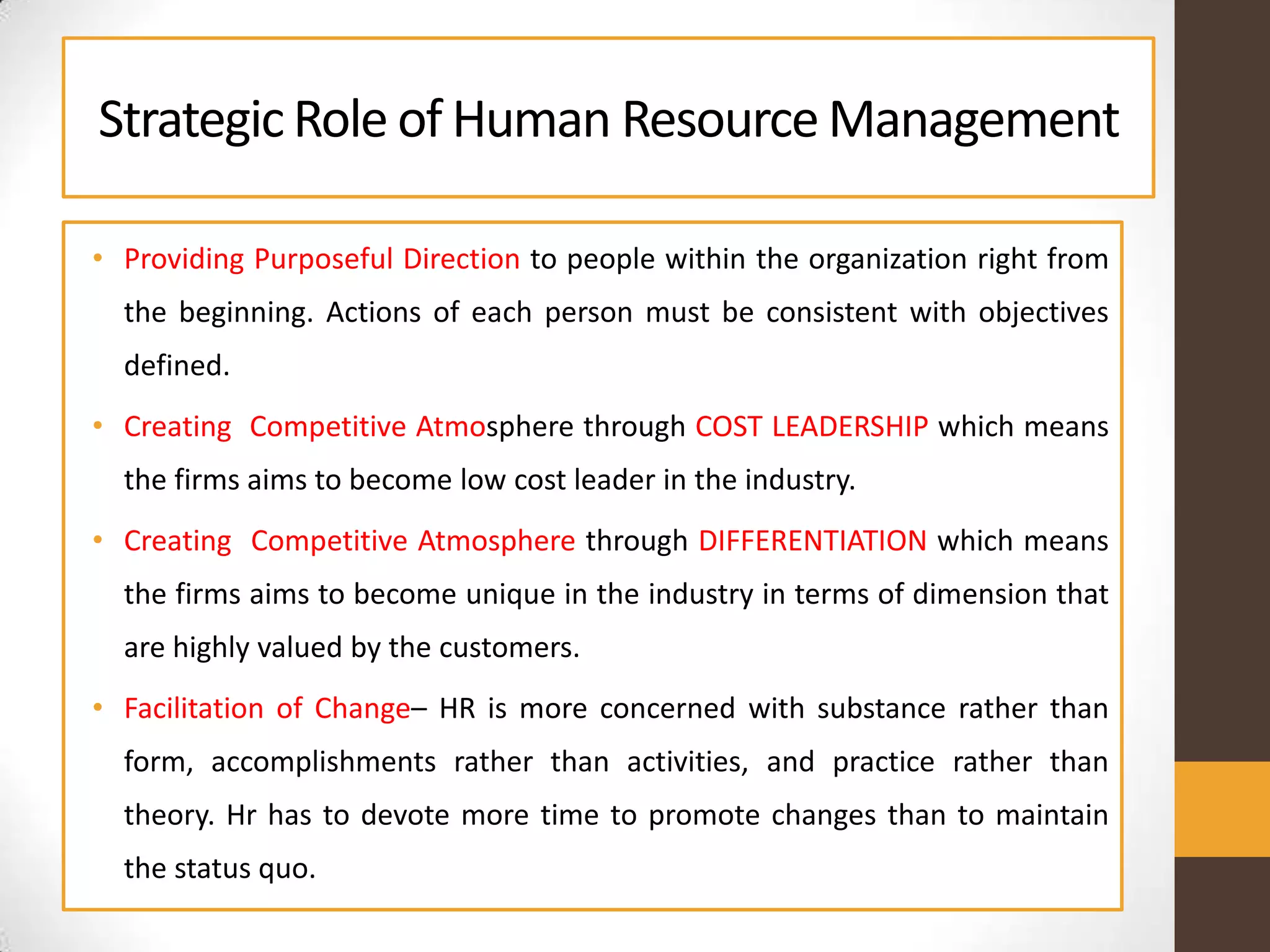 StrategicRole of Human ResourceManagement
• Providing Purposeful Direction to people within the organization right from
the beginning. Actions of each person must be consistent with objectives
defined.
• Creating Competitive Atmosphere through COST LEADERSHIP which means
the firms aims to become low cost leader in the industry.
• Creating Competitive Atmosphere through DIFFERENTIATION which means
the firms aims to become unique in the industry in terms of dimension that
are highly valued by the customers.
• Facilitation of Change– HR is more concerned with substance rather than
form, accomplishments rather than activities, and practice rather than
theory. Hr has to devote more time to promote changes than to maintain
the status quo.
 