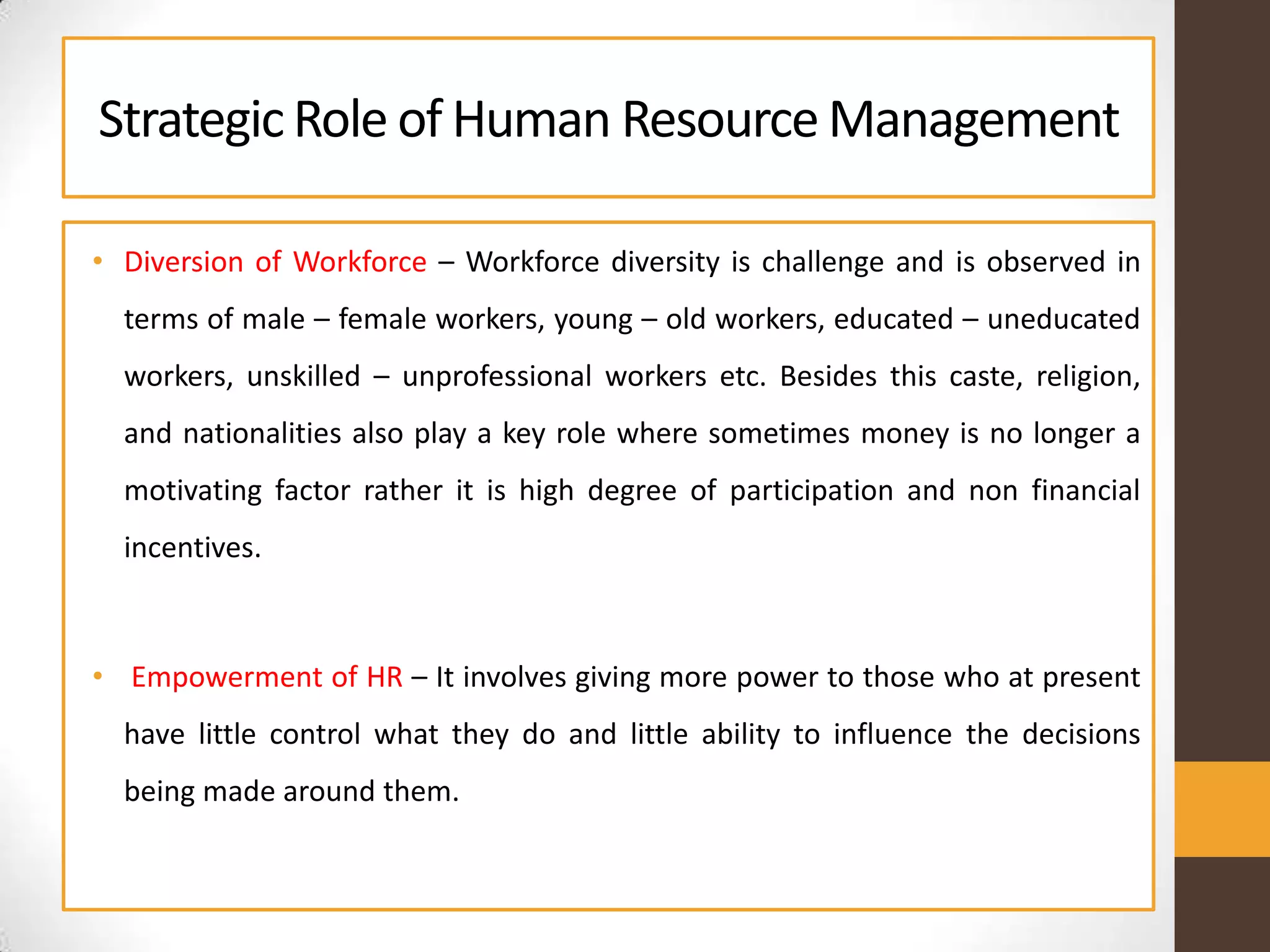 StrategicRole of Human ResourceManagement
• Diversion of Workforce – Workforce diversity is challenge and is observed in
terms of male – female workers, young – old workers, educated – uneducated
workers, unskilled – unprofessional workers etc. Besides this caste, religion,
and nationalities also play a key role where sometimes money is no longer a
motivating factor rather it is high degree of participation and non financial
incentives.
• Empowerment of HR – It involves giving more power to those who at present
have little control what they do and little ability to influence the decisions
being made around them.
 