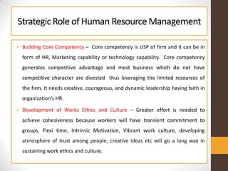 StrategicRole of Human ResourceManagement
• Building Core Competency – Core competency is USP of firm and it can be in
form of HR, Marketing capability or technology capability. Core competency
generates competitive advantage and most business which do not have
competitive character are divested thus leveraging the limited resources of
the firm. It needs creative, courageous, and dynamic leadership having faith in
organization’s HR.
• Development of Works Ethics and Culture – Greater effort is needed to
achieve cohesiveness because workers will have transient commitment to
groups. Flexi time, Intrinsic Motivation, Vibrant work culture, developing
atmosphere of trust among people, creative ideas etc will go a long way in
sustaining work ethics and culture.
 