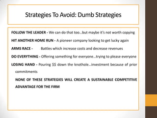 StrategiesTo Avoid: Dumb Strategies
FOLLOW THE LEADER - We can do that too…but maybe it’s not worth copying
HIT ANOTHER HOME RUN - A pioneer company looking to get lucky again
ARMS RACE - Battles which increase costs and decrease revenues
DO EVERYTHING - Offering something for everyone…trying to please everyone
LOSING HAND - Pouring $$ down the knothole…investment because of prior
commitments
NONE OF THESE STRATEGIES WILL CREATE A SUSTAINABLE COMPETITIVE
ADVANTAGE FOR THE FIRM
 