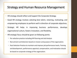Strategy and Human ResourceManagement
• HR strategy should reflect and Support the Corporate Strategy.
• Good HR strategy involves selecting best talent, retaining, motivating, and
empowering employees to perform well in direction of corporate objectives.
• Strategic HR helps in improving business performance, develops
organizational culture, fosters innovation, and flexibility.
• HR strategic focus should be given on following points:
• Pre selection practice including HR Planning and Job Analysis
• Recruitment and Selection based on mission and purpose of the organization.
• Post Selection Practice to maintain and improve job performance levels, Training
and development, performance appraisal, compensation, and motivation should
be based on corporate strategy of the organization.
 