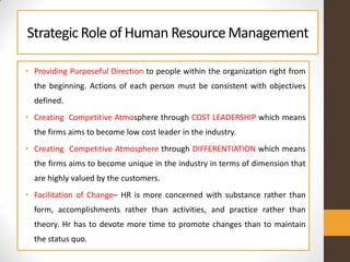 StrategicRole of Human ResourceManagement
• Providing Purposeful Direction to people within the organization right from
the beginning. Actions of each person must be consistent with objectives
defined.
• Creating Competitive Atmosphere through COST LEADERSHIP which means
the firms aims to become low cost leader in the industry.
• Creating Competitive Atmosphere through DIFFERENTIATION which means
the firms aims to become unique in the industry in terms of dimension that
are highly valued by the customers.
• Facilitation of Change– HR is more concerned with substance rather than
form, accomplishments rather than activities, and practice rather than
theory. Hr has to devote more time to promote changes than to maintain
the status quo.
 