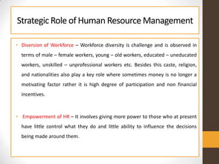 StrategicRole of Human ResourceManagement
• Diversion of Workforce – Workforce diversity is challenge and is observed in
terms of male – female workers, young – old workers, educated – uneducated
workers, unskilled – unprofessional workers etc. Besides this caste, religion,
and nationalities also play a key role where sometimes money is no longer a
motivating factor rather it is high degree of participation and non financial
incentives.
• Empowerment of HR – It involves giving more power to those who at present
have little control what they do and little ability to influence the decisions
being made around them.
 